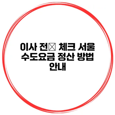 이사 전必 체크: 서울 수도요금 정산 방법 안내